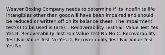 Weaver Boxing Company needs to determine if its indefinite life intangibles other than goodwill have been impaired and should be reduced or written off on its balance sheet. The impairment test(s) to be used is (are): . Recoverability Test Fair Value Test Yes Yes B. Recoverability Test Fair Value Test No No C. Recoverability Test Fair Value Test No Yes D. Recoverability Test Fair Value Test Yes No