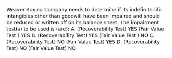 Weaver Boxing Company needs to determine if its indefinite-life intangibles other than goodwill have been impaired and should be reduced or written off on its balance sheet. The impairment test(s) to be used is (are): A. (Recoverability Test) YES (Fair Value Test ) YES B. (Recoverability Test) YES (Fair Value Test ) NO C. (Recoverability Test) NO (Fair Value Test) YES D. (Recoverability Test) NO (Fair Value Test) NO