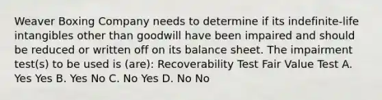 Weaver Boxing Company needs to determine if its indefinite-life intangibles other than goodwill have been impaired and should be reduced or written off on its balance sheet. The impairment test(s) to be used is (are): Recoverability Test Fair Value Test A. Yes Yes B. Yes No C. No Yes D. No No