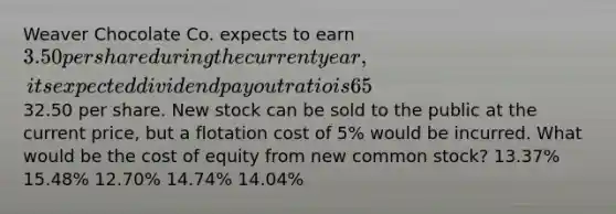 Weaver Chocolate Co. expects to earn 3.50 per share during the current year, its expected dividend payout ratio is 65%, its expected constant dividend growth rate is 6.0%, and its common stock currently sells for32.50 per share. New stock can be sold to the public at the current price, but a flotation cost of 5% would be incurred. What would be the cost of equity from new common stock? 13.37% 15.48% 12.70% 14.74% 14.04%