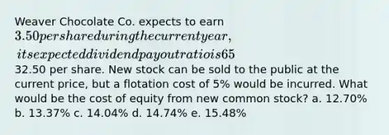 Weaver Chocolate Co. expects to earn 3.50 per share during the current year, its expected dividend payout ratio is 65%, its expected constant dividend growth rate is 6.0%, and its common stock currently sells for32.50 per share. New stock can be sold to the public at the current price, but a flotation cost of 5% would be incurred. What would be the cost of equity from new common stock? a. 12.70% b. 13.37% c. 14.04% d. 14.74% e. 15.48%