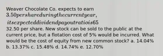 Weaver Chocolate Co. expects to earn 3.50 per share during the current year, its expected dividend payout ratio is 65%, its expected constant dividend growth rate is 6.0%, and its common stock currently sells for32.50 per share. New stock can be sold to the public at the current price, but a flotation cost of 5% would be incurred. What would be the cost of equity from new common stock? a. 14.04% b. 13.37% c. 15.48% d. 14.74% e. 12.70%