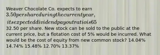 Weaver Chocolate Co. expects to earn 3.50 per share during the current year, its expected dividend payout ratio is 65%, its expected constant dividend growth rate is 6.0%, and its common stock currently sells for32.50 per share. New stock can be sold to the public at the current price, but a flotation cost of 5% would be incurred. What would be the cost of equity from new common stock? 14.04% 14.74% 15.48% 12.70% 13.37%