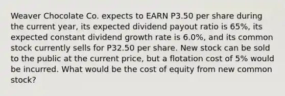 Weaver Chocolate Co. expects to EARN P3.50 per share during the current year, its expected dividend payout ratio is 65%, its expected constant dividend growth rate is 6.0%, and its common stock currently sells for P32.50 per share. New stock can be sold to the public at the current price, but a flotation cost of 5% would be incurred. What would be the cost of equity from new common stock?