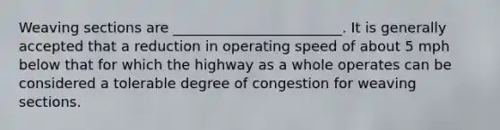 Weaving sections are ________________________. It is generally accepted that a reduction in operating speed of about 5 mph below that for which the highway as a whole operates can be considered a tolerable degree of congestion for weaving sections.