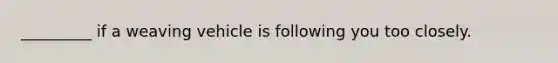 _________ if a weaving vehicle is following you too closely.