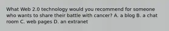 What Web 2.0 technology would you recommend for someone who wants to share their battle with cancer? A. a blog B. a chat room C. web pages D. an extranet