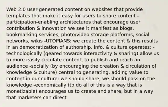 Web 2.0 user-generated content on websites that provide templates that make it easy for users to share content -participation-enabling architectures that encourage user contribution & innovation we see it manifest as blogs, bookmarking services, photo/video storage platforms, social networks, wikis -UTOPIANS: we create the content & this results in an democratization of authorship, info, & culture operates: -technologically (geared towards interactivity & sharing) allow us to more easily circulate content, to publish and reach an audience -socially (by encouraging the creation & circulation of knowledge & culture) central to generating, adding value to content in our culture: we should share, we should pass on the knowledge -economically (to do all of this is a way that is monetizable) encourages us to create and share, but in a way that marketers can direct