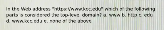 In the Web address "https://www.kcc.edu" which of the following parts is considered the top-level domain? a. www b. http c. edu d. www.kcc.edu e. none of the above