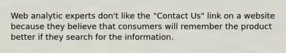 Web analytic experts don't like the "Contact Us" link on a website because they believe that consumers will remember the product better if they search for the information.