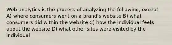 Web analytics is the process of analyzing the following, except: A) where consumers went on a brand's website B) what consumers did within the website C) how the individual feels about the website D) what other sites were visited by the individual