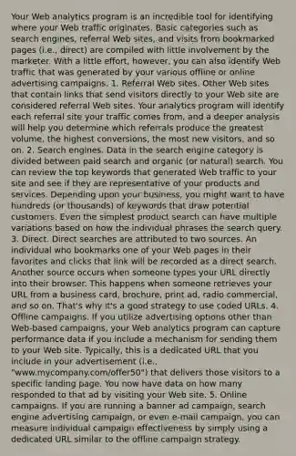 Your Web analytics program is an incredible tool for identifying where your Web traffic originates. Basic categories such as search engines, referral Web sites, and visits from bookmarked pages (i.e., direct) are compiled with little involvement by the marketer. With a little effort, however, you can also identify Web traffic that was generated by your various offline or online advertising campaigns. 1. Referral Web sites. Other Web sites that contain links that send visitors directly to your Web site are considered referral Web sites. Your analytics program will identify each referral site your traffic comes from, and a deeper analysis will help you determine which referrals produce the greatest volume, the highest conversions, the most new visitors, and so on. 2. Search engines. Data in the search engine category is divided between paid search and organic (or natural) search. You can review the top keywords that generated Web traffic to your site and see if they are representative of your products and services. Depending upon your business, you might want to have hundreds (or thousands) of keywords that draw potential customers. Even the simplest product search can have multiple variations based on how the individual phrases the search query. 3. Direct. Direct searches are attributed to two sources. An individual who bookmarks one of your Web pages in their favorites and clicks that link will be recorded as a direct search. Another source occurs when someone types your URL directly into their browser. This happens when someone retrieves your URL from a business card, brochure, print ad, radio commercial, and so on. That's why it's a good strategy to use coded URLs. 4. Offline campaigns. If you utilize advertising options other than Web-based campaigns, your Web analytics program can capture performance data if you include a mechanism for sending them to your Web site. Typically, this is a dedicated URL that you include in your advertisement (i.e., "www.mycompany.com/offer50") that delivers those visitors to a specific landing page. You now have data on how many responded to that ad by visiting your Web site. 5. Online campaigns. If you are running a banner ad campaign, search engine advertising campaign, or even e-mail campaign, you can measure individual campaign effectiveness by simply using a dedicated URL similar to the offline campaign strategy.