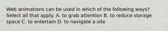 Web animations can be used in which of the following ways? Select all that apply. A. to grab attention B. to reduce storage space C. to entertain D. to navigate a site