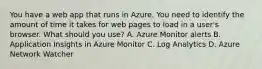 You have a web app that runs in Azure. You need to identify the amount of time it takes for web pages to load in a user's browser. What should you use? A. Azure Monitor alerts B. Application Insights in Azure Monitor C. Log Analytics D. Azure Network Watcher