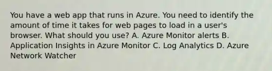 You have a web app that runs in Azure. You need to identify the amount of time it takes for web pages to load in a user's browser. What should you use? A. Azure Monitor alerts B. Application Insights in Azure Monitor C. Log Analytics D. Azure Network Watcher