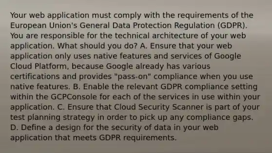 Your web application must comply with the requirements of the European Union's General Data Protection Regulation (GDPR). You are responsible for the technical architecture of your web application. What should you do? A. Ensure that your web application only uses native features and services of Google Cloud Platform, because Google already has various certifications and provides "pass-on" compliance when you use native features. B. Enable the relevant GDPR compliance setting within the GCPConsole for each of the services in use within your application. C. Ensure that Cloud Security Scanner is part of your test planning strategy in order to pick up any compliance gaps. D. Define a design for the security of data in your web application that meets GDPR requirements.