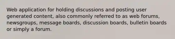 Web application for holding discussions and posting user generated content, also commonly referred to as web forums, newsgroups, message boards, discussion boards, bulletin boards or simply a forum.