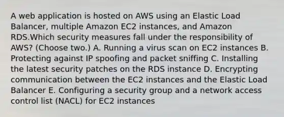 A web application is hosted on AWS using an Elastic Load Balancer, multiple Amazon EC2 instances, and Amazon RDS.Which security measures fall under the responsibility of AWS? (Choose two.) A. Running a virus scan on EC2 instances B. Protecting against IP spoofing and packet sniffing C. Installing the latest security patches on the RDS instance D. Encrypting communication between the EC2 instances and the Elastic Load Balancer E. Configuring a security group and a network access control list (NACL) for EC2 instances