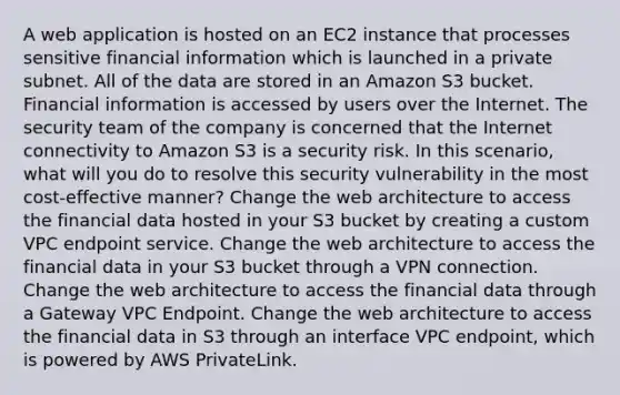 A web application is hosted on an EC2 instance that processes sensitive financial information which is launched in a private subnet. All of the data are stored in an Amazon S3 bucket. Financial information is accessed by users over the Internet. The security team of the company is concerned that the Internet connectivity to Amazon S3 is a security risk. In this scenario, what will you do to resolve this security vulnerability in the most cost-effective manner? Change the web architecture to access the financial data hosted in your S3 bucket by creating a custom VPC endpoint service. Change the web architecture to access the financial data in your S3 bucket through a VPN connection. Change the web architecture to access the financial data through a Gateway VPC Endpoint. Change the web architecture to access the financial data in S3 through an interface VPC endpoint, which is powered by AWS PrivateLink.