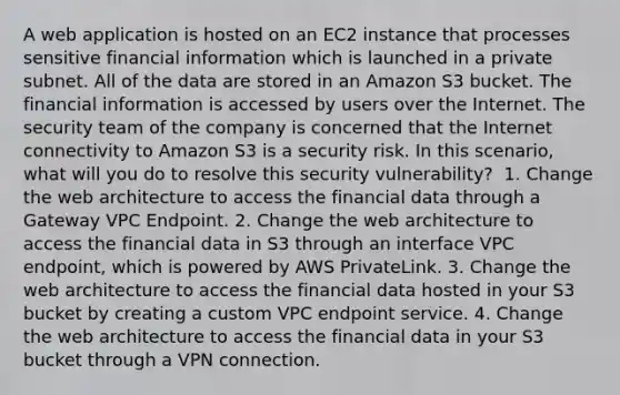 A web application is hosted on an EC2 instance that processes sensitive financial information which is launched in a private subnet. All of the data are stored in an Amazon S3 bucket. The financial information is accessed by users over the Internet. The security team of the company is concerned that the Internet connectivity to Amazon S3 is a security risk. In this scenario, what will you do to resolve this security vulnerability? ​ 1. Change the web architecture to access the financial data through a Gateway VPC Endpoint. 2. Change the web architecture to access the financial data in S3 through an interface VPC endpoint, which is powered by AWS PrivateLink. 3. Change the web architecture to access the financial data hosted in your S3 bucket by creating a custom VPC endpoint service.​ 4. Change the web architecture to access the financial data in your S3 bucket through a VPN connection.