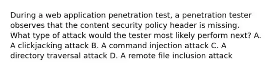 During a web application penetration test, a penetration tester observes that the content security policy header is missing. What type of attack would the tester most likely perform next? A. A clickjacking attack B. A command injection attack C. A directory traversal attack D. A remote file inclusion attack