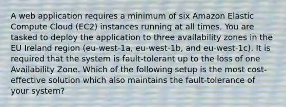 A web application requires a minimum of six Amazon Elastic Compute Cloud (EC2) instances running at all times. You are tasked to deploy the application to three availability zones in the EU Ireland region (eu-west-1a, eu-west-1b, and eu-west-1c). It is required that the system is fault-tolerant up to the loss of one Availability Zone. Which of the following setup is the most cost-effective solution which also maintains the fault-tolerance of your system?