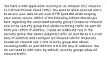 You have a web application running on an Amazon EC2 instance in a Virtual Private Cloud (VPC). You want to allow external users to access your web server over HTTP (port 80) while keeping your server secure. Which of the following actions should you take regarding the associated security group? Create an inbound rule in the security group that allows incoming traffic on port 80 from your office IP address. Create an outbound rule in the security group that allows outgoing traffic on port 80 to 0.0.0.0/0 (any IP address) and configure an inbound rule for responses. Create an inbound rule in the security group that allows incoming traffic on port 80 from 0.0.0.0/0 (any IP address). You do not need to add rules; by default, security groups allow all inbound traffic.