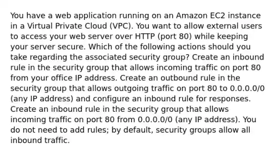 You have a web application running on an Amazon EC2 instance in a Virtual Private Cloud (VPC). You want to allow external users to access your web server over HTTP (port 80) while keeping your server secure. Which of the following actions should you take regarding the associated security group? Create an inbound rule in the security group that allows incoming traffic on port 80 from your office IP address. Create an outbound rule in the security group that allows outgoing traffic on port 80 to 0.0.0.0/0 (any IP address) and configure an inbound rule for responses. Create an inbound rule in the security group that allows incoming traffic on port 80 from 0.0.0.0/0 (any IP address). You do not need to add rules; by default, security groups allow all inbound traffic.