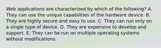 Web applications are characterized by which of the​ following? A. They can use the unique capabilities of the hardware device. B. They are highly secure and easy to use. C. They can run only on a single type of device. D. They are expensive to develop and support. E. They can be run on multiple operating systems without modifications.