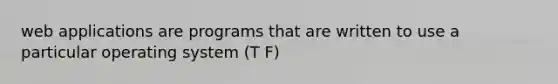 web applications are programs that are written to use a particular operating system (T F)