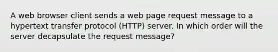 A web browser client sends a web page request message to a hypertext transfer protocol (HTTP) server. In which order will the server decapsulate the request message?