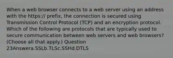 When a web browser connects to a web server using an address with the https:// prefix, the connection is secured using Transmission Control Protocol (TCP) and an encryption protocol. Which of the following are protocols that are typically used to secure communication between web servers and web browsers? (Choose all that apply.) Question 23Answera.SSLb.TLSc.SSHd.DTLS