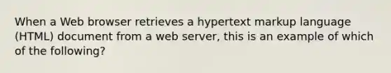 When a Web browser retrieves a hypertext markup language (HTML) document from a web server, this is an example of which of the following?