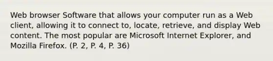 Web browser Software that allows your computer run as a Web client, allowing it to connect to, locate, retrieve, and display Web content. The most popular are Microsoft Internet Explorer, and Mozilla Firefox. (P. 2, P. 4, P. 36)