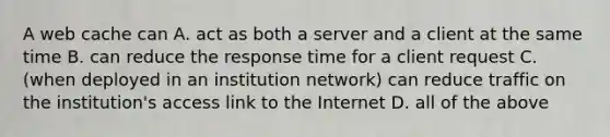 A web cache can A. act as both a server and a client at the same time B. can reduce the response time for a client request C. (when deployed in an institution network) can reduce traffic on the institution's access link to the Internet D. all of the above