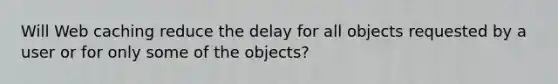 Will Web caching reduce the delay for all objects requested by a user or for only some of the objects?