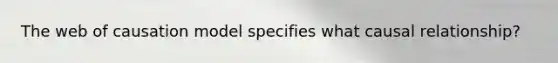 The web of causation model specifies what causal relationship?