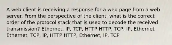 A web client is receiving a response for a web page from a web server. From the perspective of the client, what is the correct order of the protocol stack that is used to decode the received transmission? Ethernet, IP, TCP, HTTP HTTP, TCP, IP, Ethernet Ethernet, TCP, IP, HTTP HTTP, Ethernet, IP, TCP