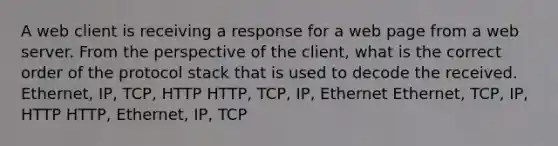 A web client is receiving a response for a web page from a web server. From the perspective of the client, what is the correct order of the protocol stack that is used to decode the received. Ethernet, IP, TCP, HTTP HTTP, TCP, IP, Ethernet Ethernet, TCP, IP, HTTP HTTP, Ethernet, IP, TCP