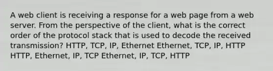 A web client is receiving a response for a web page from a web server. From the perspective of the client, what is the correct order of the protocol stack that is used to decode the received transmission? HTTP, TCP, IP, Ethernet Ethernet, TCP, IP, HTTP HTTP, Ethernet, IP, TCP Ethernet, IP, TCP, HTTP