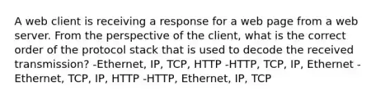 A web client is receiving a response for a web page from a web server. From the perspective of the client, what is the correct order of the protocol stack that is used to decode the received transmission? -Ethernet, IP, TCP, HTTP -HTTP, TCP, IP, Ethernet -Ethernet, TCP, IP, HTTP -HTTP, Ethernet, IP, TCP