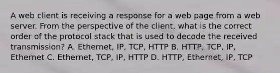 A web client is receiving a response for a web page from a web server. From the perspective of the client, what is the correct order of the protocol stack that is used to decode the received transmission? A. Ethernet, IP, TCP, HTTP B. HTTP, TCP, IP, Ethernet C. Ethernet, TCP, IP, HTTP D. HTTP, Ethernet, IP, TCP