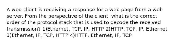 A web client is receiving a response for a web page from a web server. From the perspective of the client, what is the correct order of the protocol stack that is used to decode the received transmission? 1)Ethernet, TCP, IP, HTTP 2)HTTP, TCP, IP, Ethernet 3)Ethernet, IP, TCP, HTTP 4)HTTP, Ethernet, IP, TCP