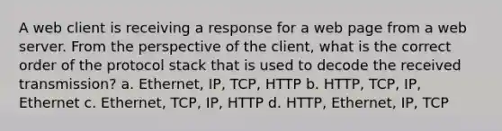 A web client is receiving a response for a web page from a web server. From the perspective of the client, what is the correct order of the protocol stack that is used to decode the received transmission? a. Ethernet, IP, TCP, HTTP b. HTTP, TCP, IP, Ethernet c. Ethernet, TCP, IP, HTTP d. HTTP, Ethernet, IP, TCP