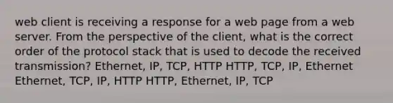 web client is receiving a response for a web page from a web server. From the perspective of the client, what is the correct order of the protocol stack that is used to decode the received transmission? Ethernet, IP, TCP, HTTP HTTP, TCP, IP, Ethernet Ethernet, TCP, IP, HTTP HTTP, Ethernet, IP, TCP