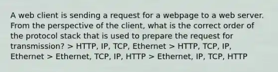 A web client is sending a request for a webpage to a web server. From the perspective of the client, what is the correct order of the protocol stack that is used to prepare the request for transmission? > HTTP, IP, TCP, Ethernet > HTTP, TCP, IP, Ethernet > Ethernet, TCP, IP, HTTP > Ethernet, IP, TCP, HTTP