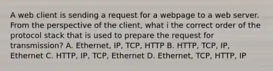 A web client is sending a request for a webpage to a web server. From the perspective of the client, what i the correct order of the protocol stack that is used to prepare the request for transmission? A. Ethernet, IP, TCP, HTTP B. HTTP, TCP, IP, Ethernet C. HTTP, IP, TCP, Ethernet D. Ethernet, TCP, HTTP, IP