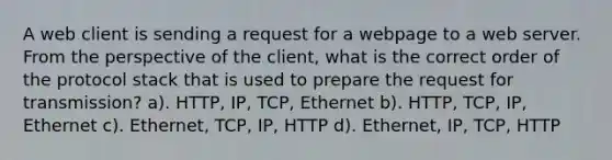 A web client is sending a request for a webpage to a web server. From the perspective of the client, what is the correct order of the protocol stack that is used to prepare the request for transmission? a). HTTP, IP, TCP, Ethernet b). HTTP, TCP, IP, Ethernet c). Ethernet, TCP, IP, HTTP d). Ethernet, IP, TCP, HTTP