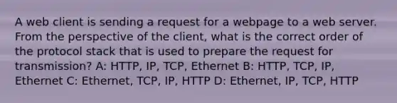 A web client is sending a request for a webpage to a web server. From the perspective of the client, what is the correct order of the protocol stack that is used to prepare the request for transmission? A: HTTP, IP, TCP, Ethernet B: HTTP, TCP, IP, Ethernet C: Ethernet, TCP, IP, HTTP D: Ethernet, IP, TCP, HTTP