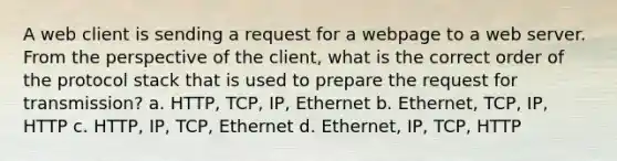 A web client is sending a request for a webpage to a web server. From the perspective of the client, what is the correct order of the protocol stack that is used to prepare the request for transmission? a. HTTP, TCP, IP, Ethernet b. Ethernet, TCP, IP, HTTP c. HTTP, IP, TCP, Ethernet d. Ethernet, IP, TCP, HTTP